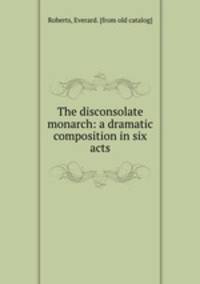 The disconsolate monarch: a dramatic composition in six acts