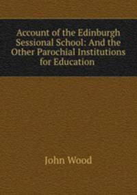 Account of the Edinburgh Sessional School: And the Other Parochial Institutions for Education .