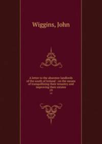 A letter to the absentee landlords of the south of Ireland : on the means of tranquillizing their tenantry and improving their estates. 19