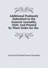 Additional Psalmody Submitted to the General Assembly, 1820: And Printed by Their Order for the .