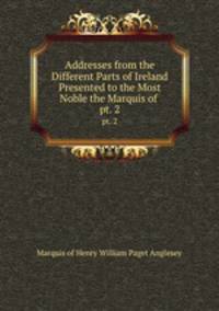 Addresses from the Different Parts of Ireland Presented to the Most Noble the Marquis of .. pt. 2