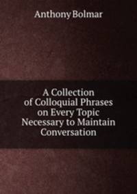 A Collection of Colloquial Phrases on Every Topic Necessary to Maintain Conversation