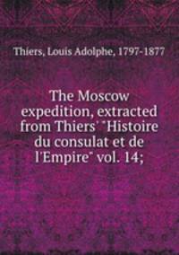The Moscow expedition, extracted from Thiers` "Histoire du consulat et de l`Empire" vol. 14;