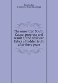The unwritten South. Cause, progress and result of the civil war. Relics of hidden truth after forty years