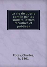 La vie de guerre conte par les soldats, lettres recuillies et publies