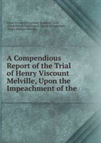 A Compendious Report of the Trial of Henry Viscount Melville, Upon the Impeachment of the .