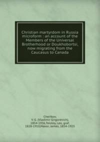 Christian martyrdom in Russia microform : an account of the Members of the Universal Brotherhood or Doukhobortsi, now migrating from the Caucasus to Canada