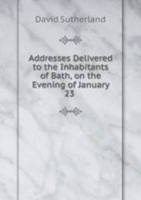 Addresses Delivered to the Inhabitants of Bath, on the Evening of January 23 .