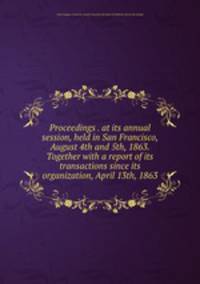 Proceedings . at its annual session, held in San Francisco, August 4th and 5th, 1863. Together with a report of its transactions since its organization, April 13th, 1863