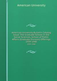 American University Bulletin Catalog Issue: The Graduate School in the Social Sciences, School of Public Affairs (Graduate Division) Offerings. 1939-1940