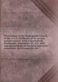Proceedings of the State grand council, of the U.L.A. of Illinois, at its second annual session, held at Springfield, Wednesday, September 2d, A.D. 1863. Also proceedings of the State executive committee, list of councils, etc