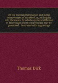 On the mental illumination and moral improvement of mankind, or, An inquiry into the means by which a general diffusion of knowledge and moral principle may be promoted ; ilustrated with engravings