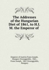 The Addresses of the Hungarian Diet of 1861, to H.I.M. the Emperor of .