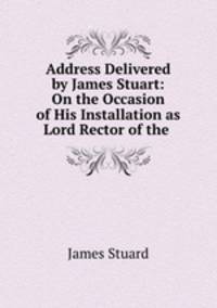 Address Delivered by James Stuart: On the Occasion of His Installation as Lord Rector of the .
