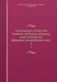 A Collection of All the Treaties of Peace, Alliance, and Commerce, Between Great-Britain and .. 2