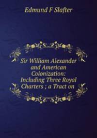 Sir William Alexander and American Colonization: Including Three Royal Charters ; a Tract on .
