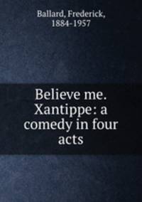 Believe me. Xantippe: a comedy in four acts