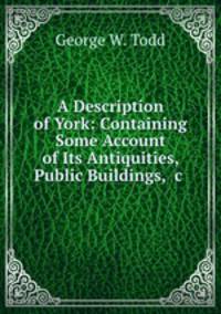 A Description of York: Containing Some Account of Its Antiquities, Public Buildings, &c .