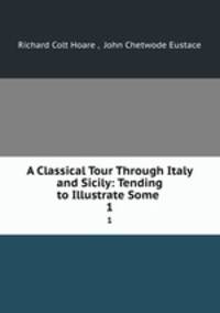 A Classical Tour Through Italy and Sicily: Tending to Illustrate Some .. 1