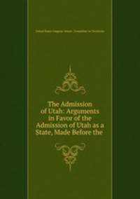 The Admission of Utah: Arguments in Favor of the Admission of Utah as a State, Made Before the .