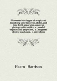 Illustrated catalogue of magic and dissolving view lanterns, slides, and lime light apparatus, amateur photographic outfits, &c., model engines and propellers, &c., magneto electric machines, &c. microform