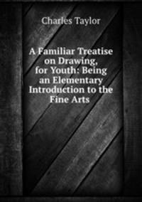 A Familiar Treatise on Drawing, for Youth: Being an Elementary Introduction to the Fine Arts .