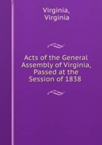 Acts of the General Assembly of Virginia, Passed at the Session of 1838 .