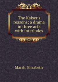 The Kaiser`s reasons; a drama in three acts with interludes