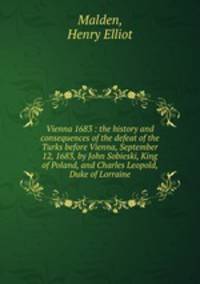 Vienna 1683 : the history and consequences of the defeat of the Turks before Vienna, September 12, 1683, by John Sobieski, King of Poland, and Charles Leopold, Duke of Lorraine