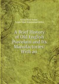 A Brief History of Old English Porcelain and Its Manufactories: With an .