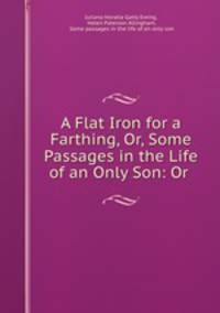 A Flat Iron for a Farthing, Or, Some Passages in the Life of an Only Son: Or .