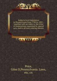 Index to local legislation in Pennsylvania from 1700 to 1892 : together with an index to the titles of corporations organized by special acts, and to all laws relating thereto