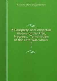 A Complete and Impartial History of the Rise, Progress, & Termination of the Late War, which .. 2