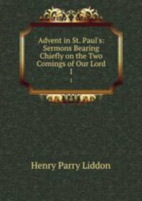 Advent in St. Paul`s: Sermons Bearing Chiefly on the Two Comings of Our Lord. 1