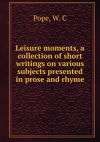 Leisure moments, a collection of short writings on various subjects presented in prose and rhyme