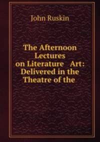 The Afternoon Lectures on Literature & Art: Delivered in the Theatre of the .