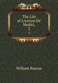 The Life of Lorenzo De` Medici,. 3