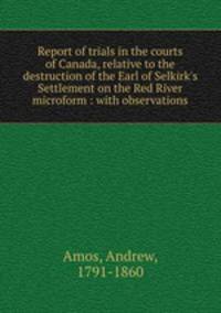 Report of trials in the courts of Canada, relative to the destruction of the Earl of Selkirk`s Settlement on the Red River microform : with observations