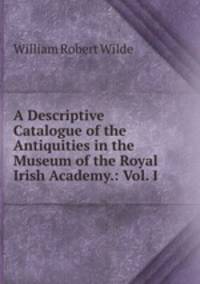 A Descriptive Catalogue of the Antiquities in the Museum of the Royal Irish Academy.: Vol. I .