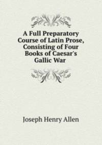 A Full Preparatory Course of Latin Prose, Consisting of Four Books of Caesar`s Gallic War .