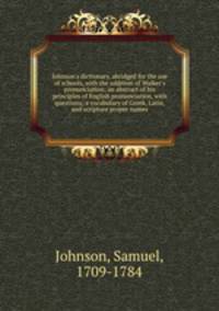 Johnson`s dictionary, abridged for the use of schools, with the addition of Walker`s pronunciation; an abstract of his principles of English pronunciation, with questions; a vocabulary of Greek, Latin, and scripture proper names