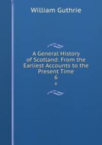 A General History of Scotland: From the Earliest Accounts to the Present Time. 6