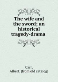 The wife and the sword; an historical tragedy-drama