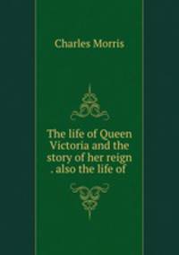 The life of Queen Victoria and the story of her reign . also the life of