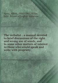 The verbalist : a manual devoted to brief discussions of the right and wrong use of words, and to some other matters of interest to those who would speak and write with propriety