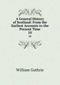 A General History of Scotland: From the Earliest Accounts to the Present Time. 10