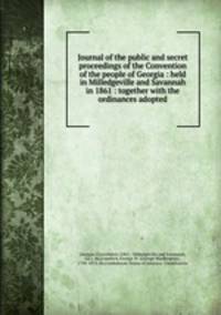 Journal of the public and secret proceedings of the Convention of the people of Georgia : held in Milledgeville and Savannah in 1861 : together with the ordinances adopted