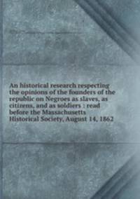 An historical research respecting the opinions of the founders of the republic on Negroes as slaves, as citizens, and as soldiers : read before the Massachusetts Historical Society, August 14, 1862