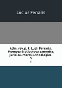 Adm. rev. p. F. Lucii Ferraris . Prompta Bibliotheca canonica, juridica, moralis, theologica .. 5