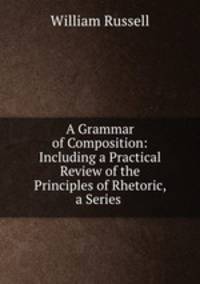 A Grammar of Composition: Including a Practical Review of the Principles of Rhetoric, a Series .